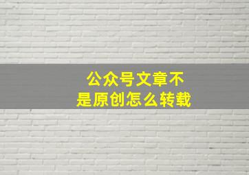 公众号文章不是原创怎么转载