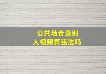 公共场合录别人视频算违法吗