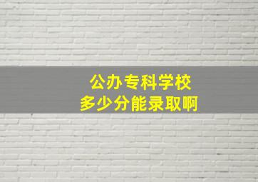 公办专科学校多少分能录取啊