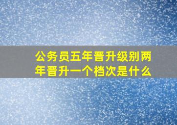 公务员五年晋升级别两年晋升一个档次是什么