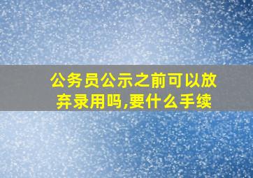 公务员公示之前可以放弃录用吗,要什么手续