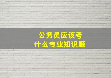 公务员应该考什么专业知识题