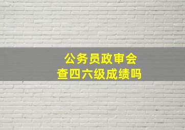 公务员政审会查四六级成绩吗