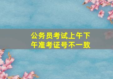 公务员考试上午下午准考证号不一致