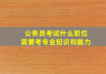 公务员考试什么职位需要考专业知识和能力