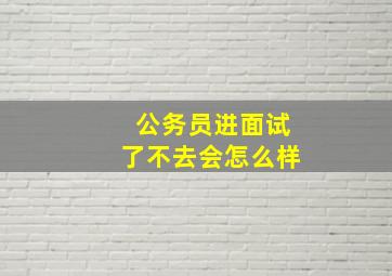 公务员进面试了不去会怎么样