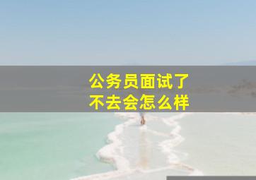 公务员面试了不去会怎么样