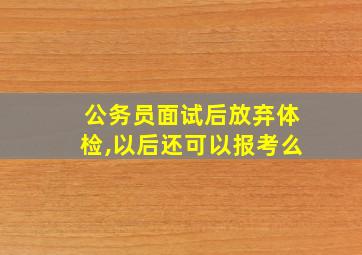 公务员面试后放弃体检,以后还可以报考么