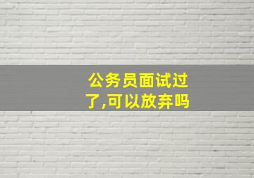 公务员面试过了,可以放弃吗