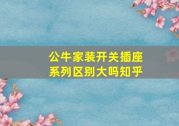 公牛家装开关插座系列区别大吗知乎