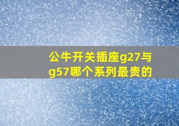 公牛开关插座g27与g57哪个系列最贵的