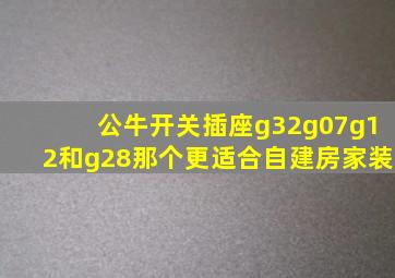 公牛开关插座g32g07g12和g28那个更适合自建房家装