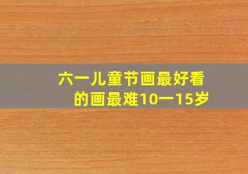 六一儿童节画最好看的画最难10一15岁