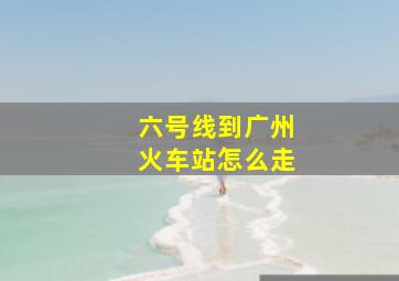 六号线到广州火车站怎么走