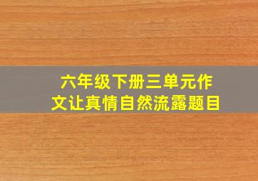 六年级下册三单元作文让真情自然流露题目