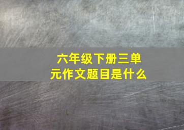 六年级下册三单元作文题目是什么