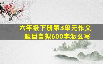 六年级下册第3单元作文题目自拟600字怎么写