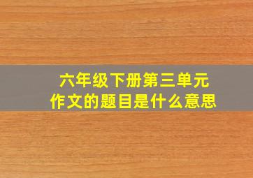 六年级下册第三单元作文的题目是什么意思