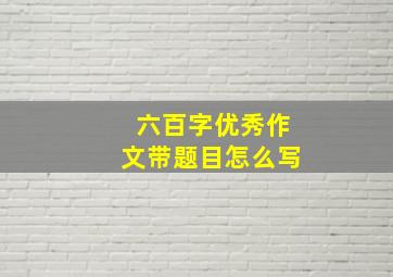 六百字优秀作文带题目怎么写