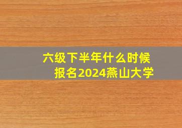 六级下半年什么时候报名2024燕山大学