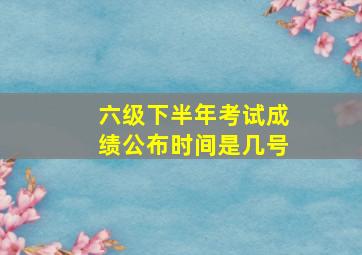 六级下半年考试成绩公布时间是几号