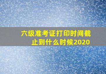 六级准考证打印时间截止到什么时候2020