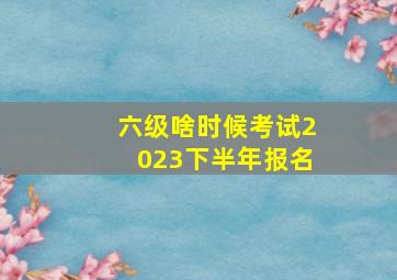 六级啥时候考试2023下半年报名