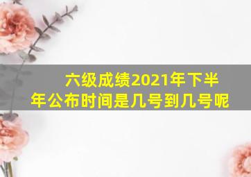 六级成绩2021年下半年公布时间是几号到几号呢