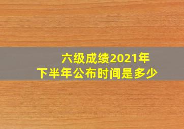 六级成绩2021年下半年公布时间是多少