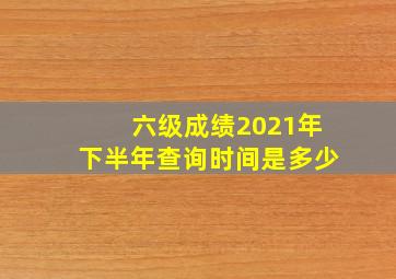 六级成绩2021年下半年查询时间是多少