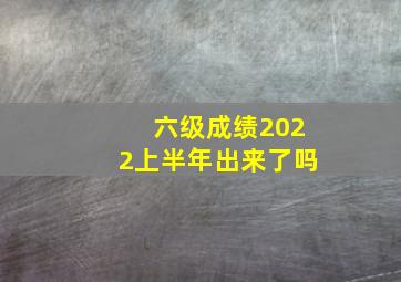 六级成绩2022上半年出来了吗