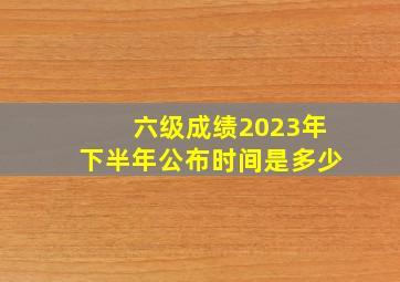 六级成绩2023年下半年公布时间是多少