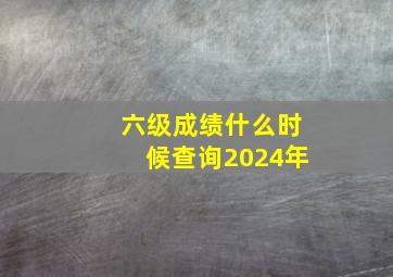 六级成绩什么时候查询2024年