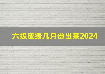 六级成绩几月份出来2024