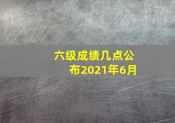 六级成绩几点公布2021年6月