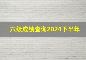 六级成绩查询2024下半年