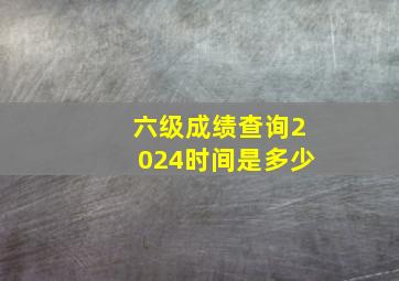 六级成绩查询2024时间是多少