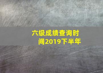 六级成绩查询时间2019下半年