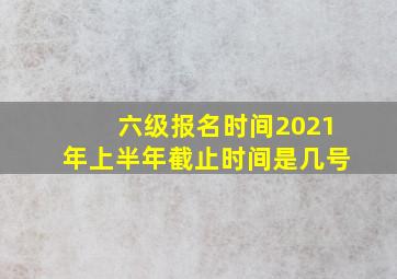 六级报名时间2021年上半年截止时间是几号