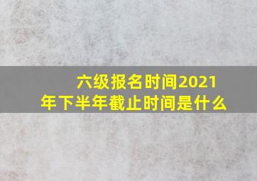 六级报名时间2021年下半年截止时间是什么