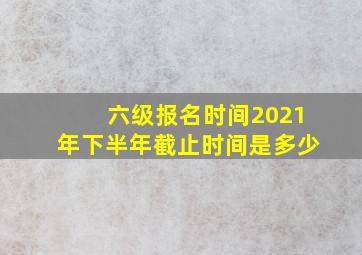 六级报名时间2021年下半年截止时间是多少