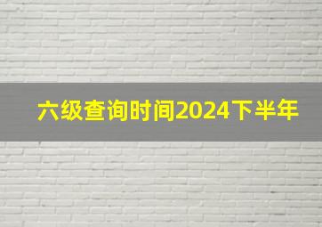 六级查询时间2024下半年