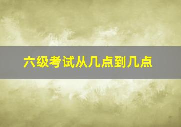 六级考试从几点到几点