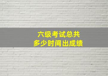 六级考试总共多少时间出成绩