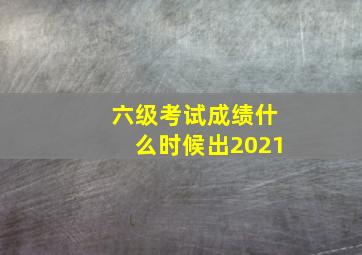 六级考试成绩什么时候出2021