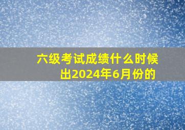 六级考试成绩什么时候出2024年6月份的