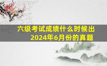 六级考试成绩什么时候出2024年6月份的真题