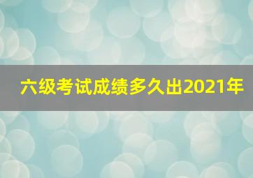 六级考试成绩多久出2021年