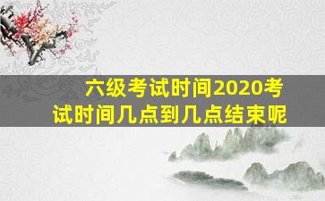 六级考试时间2020考试时间几点到几点结束呢