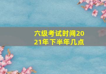 六级考试时间2021年下半年几点